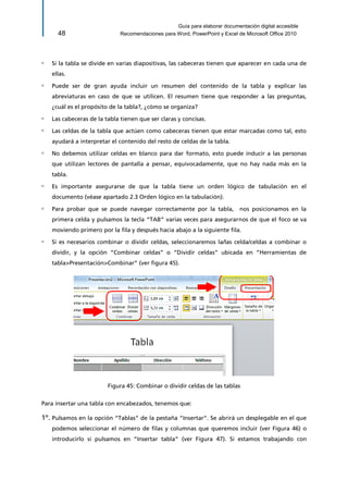 Guía para elaborar documentación digital accesible 
48 Recomendaciones para Word, PowerPoint y Excel de Microsoft Office 2010 
▫ Si la tabla se divide en varias diapositivas, las cabeceras tienen que aparecer en cada una de ellas. 
▫ Puede ser de gran ayuda incluir un resumen del contenido de la tabla y explicar las abreviaturas en caso de que se utilicen. El resumen tiene que responder a las preguntas, ¿cuál es el propósito de la tabla?, ¿cómo se organiza? 
▫ Las cabeceras de la tabla tienen que ser claras y concisas. 
▫ Las celdas de la tabla que actúen como cabeceras tienen que estar marcadas como tal, esto ayudará a interpretar el contenido del resto de celdas de la tabla. 
▫ No debemos utilizar celdas en blanco para dar formato, esto puede inducir a las personas que utilizan lectores de pantalla a pensar, equivocadamente, que no hay nada más en la tabla. 
▫ Es importante asegurarse de que la tabla tiene un orden lógico de tabulación en el documento (véase apartado 2.3 Orden lógico en la tabulación). 
▫ Para probar que se puede navegar correctamente por la tabla, nos posicionamos en la primera celda y pulsamos la tecla “TAB” varias veces para asegurarnos de que el foco se va moviendo primero por la fila y después hacia abajo a la siguiente fila. 
▫ Si es necesarios combinar o dividir celdas, seleccionaremos la/las celda/celdas a combinar o dividir, y la opción “Combinar celdas” o “Dividir celdas” ubicada en “Herramientas de tabla>Presentación>Combinar” (ver figura 45). 
Figura 45: Combinar o dividir celdas de las tablas 
Para insertar una tabla con encabezados, tenemos que: 
1º. Pulsamos en la opción “Tablas” de la pestaña “Insertar”. Se abrirá un desplegable en el que podemos seleccionar el número de filas y columnas que queremos incluir (ver Figura 46) o introducirlo si pulsamos en “Insertar tabla” (ver Figura 47). Si estamos trabajando con  