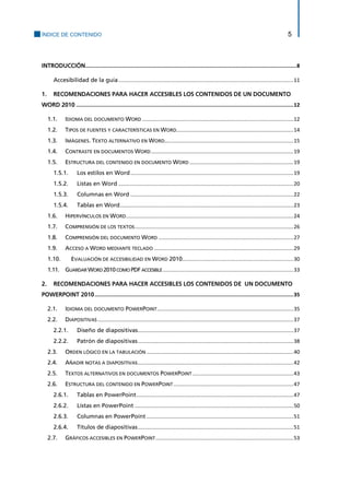 ÍNDICE DE CONTENIDO 5 
INTRODUCCIÓN ........................................................................................................................................ 8 
Accesibilidad de la guía ...................................................................................................................... 11 
1. RECOMENDACIONES PARA HACER ACCESIBLES LOS CONTENIDOS DE UN DOCUMENTO WORD 2010 ............................................................................................................................................ 12 
1.1. IDIOMA DEL DOCUMENTO WORD ...................................................................................................... 12 
1.2. TIPOS DE FUENTES Y CARACTERÍSTICAS EN WORD............................................................................... 14 
1.3. IMÁGENES. TEXTO ALTERNATIVO EN WORD ....................................................................................... 15 
1.4. CONTRASTE EN DOCUMENTOS WORD ................................................................................................ 19 
1.5. ESTRUCTURA DEL CONTENIDO EN DOCUMENTO WORD ...................................................................... 19 
Los estilos en Word .............................................................................................................. 19 1.5.1. 
Listas en Word ...................................................................................................................... 20 1.5.2. 
Columnas en Word .............................................................................................................. 22 1.5.3. 
Tablas en Word ..................................................................................................................... 23 1.5.4. 
1.6. HIPERVÍNCULOS EN WORD ................................................................................................................. 24 
1.7. COMPRENSIÓN DE LOS TEXTOS ........................................................................................................... 26 
1.8. COMPRENSIÓN DEL DOCUMENTO WORD ........................................................................................... 27 
1.9. ACCESO A WORD MEDIANTE TECLADO .............................................................................................. 29 
1.10. EVALUACIÓN DE ACCESIBILIDAD EN WORD 2010 ........................................................................... 30 
1.11. GUARDAR WORD 2010 COMO PDF ACCESIBLE ........................................................................................ 33 
2. RECOMENDACIONES PARA HACER ACCESIBLES LOS CONTENIDOS DE UN DOCUMENTO POWERPOINT 2010 ................................................................................................................................ 35 
2.1. IDIOMA DEL DOCUMENTO POWERPOINT ............................................................................................ 35 
2.2. DIAPOSITIVAS .................................................................................................................................... 37 
Diseño de diapositivas ......................................................................................................... 37 2.2.1. 
Patrón de diapositivas ......................................................................................................... 38 2.2.2. 
2.3. ORDEN LÓGICO EN LA TABULACIÓN ................................................................................................... 40 
2.4. AÑADIR NOTAS A DIAPOSITIVAS ......................................................................................................... 42 
2.5. TEXTOS ALTERNATIVOS EN DOCUMENTOS POWERPOINT .................................................................... 43 
2.6. ESTRUCTURA DEL CONTENIDO EN POWERPOINT ................................................................................. 47 
Tablas en PowerPoint .......................................................................................................... 47 2.6.1. 
Listas en PowerPoint ........................................................................................................... 50 2.6.2. 
Columnas en PowerPoint ................................................................................................... 51 2.6.3. 
Títulos de diapositivas ......................................................................................................... 51 2.6.4. 
2.7. GRÁFICOS ACCESIBLES EN POWERPOINT ............................................................................................. 53  