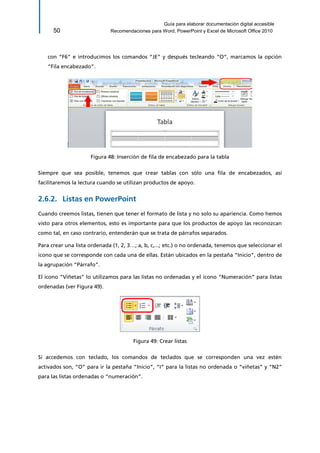 Guía para elaborar documentación digital accesible 
50 Recomendaciones para Word, PowerPoint y Excel de Microsoft Office 2010 
con “F6” e introducimos los comandos “JE” y después tecleando “O”, marcamos la opción “Fila encabezado”. 
Figura 48: Inserción de fila de encabezado para la tabla 
Siempre que sea posible, tenemos que crear tablas con sólo una fila de encabezados, así facilitaremos la lectura cuando se utilizan productos de apoyo. 
Listas en PowerPoint 2.6.2. 
Cuando creemos listas, tienen que tener el formato de lista y no solo su apariencia. Como hemos visto para otros elementos, esto es importante para que los productos de apoyo las reconozcan como tal, en caso contrario, entenderán que se trata de párrafos separados. 
Para crear una lista ordenada (1, 2, 3…; a, b, c,...; etc.) o no ordenada, tenemos que seleccionar el icono que se corresponde con cada una de ellas. Están ubicados en la pestaña “Inicio”, dentro de la agrupación “Párrafo”. 
El icono “Viñetas” lo utilizamos para las listas no ordenadas y el icono “Numeración” para listas ordenadas (ver Figura 49). 
Figura 49: Crear listas 
Si accedemos con teclado, los comandos de teclados que se corresponden una vez estén activados son, “O” para ir la pestaña “Inicio”, “I” para la listas no ordenada o “viñetas” y “N2” para las listas ordenadas o “numeración”.  