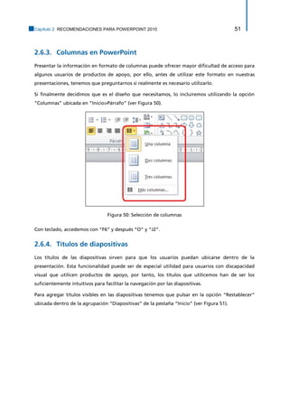 Capítulo 2. RECOMENDACIONES PARA POWERPOINT 2010 51 
Columnas en PowerPoint 2.6.3. 
Presentar la información en formato de columnas puede ofrecer mayor dificultad de acceso para algunos usuarios de productos de apoyo, por ello, antes de utilizar este formato en nuestras presentaciones, tenemos que preguntarnos si realmente es necesario utilizarlo. 
Si finalmente decidimos que es el diseño que necesitamos, lo incluiremos utilizando la opción “Columnas” ubicada en “Inicio>Párrafo” (ver Figura 50). 
Figura 50: Selección de columnas 
Con teclado, accedemos con “F6” y después “O” y “J2”. 
Títulos de diapositivas 2.6.4. 
Los títulos de las diapositivas sirven para que los usuarios puedan ubicarse dentro de la presentación. Esta funcionalidad puede ser de especial utilidad para usuarios con discapacidad visual que utilicen productos de apoyo, por tanto, los títulos que utilicemos han de ser los suficientemente intuitivos para facilitar la navegación por las diapositivas. 
Para agregar títulos visibles en las diapositivas tenemos que pulsar en la opción “Restablecer” ubicada dentro de la agrupación “Diapositivas” de la pestaña “Inicio” (ver Figura 51).  