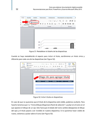 Guía para elaborar documentación digital accesible 
52 Recomendaciones para Word, PowerPoint y Excel de Microsoft Office 2010 
Figura 51: Restablecer el diseño de las diapositivas 
Cuando se haya reestablecido el espacio para incluir el título, escribiremos un título único y diferente para cada una de las diapositivas (ver Figura 52). 
Figura 52: Incluir títulos en diapositivas 
En caso de que no queramos que el título de la diapositiva esté visible, podemos ocultarlo. Para hacerlo tenemos que ir a “Inicio>Dibujo>Organizar>Panel de selección” y pulsar en el icono en el que aparece el dibujo de un ojo. Esto hará que el estado del icono cambie (desaparece el dibujo del ojo) y el título pasará a ser invisible en nuestra diapositiva. Si lo queremos hacer visible de nuevo, volvemos a pulsar sobre el icono (ver Figura 53).  