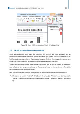 Capítulo 2. RECOMENDACIONES PARA POWERPOINT 2010 53 
Figura 53: Hacer visible o no visible el título de la diapositiva 
2.7. Gráficos accesibles en PowerPoint 
Como adelantábamos antes para las imágenes, los gráficos son muy utilizados en las presentaciones PowerPoint. Con ellos, presentamos datos que pueden facilitar la comprensión de la información que transmiten a algunos usuarios, pero al mismo tiempo, pueden suponer una barrera de acceso para otros usuarios si no están creados de forma adecuada. 
Además de las consideraciones generales de accesibilidad que se aplican al resto de elementos que utilizamos en las presentaciones, es fundamental que no transmitamos información exclusivamente con el uso de los colores. 
Pero partiendo desde el principio, para generar un gráfico de datos accesible, tenemos que: 
1º. Seleccionar la opción “Gráfico” ubicada en el agrupador “Ilustraciones” de la pestaña “Insertar”. Elegimos el tipo de figura que queremos utilizar y pulsamos “Aceptar” (ver Figura 54).  