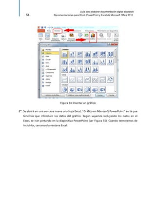 Guía para elaborar documentación digital accesible 
54 Recomendaciones para Word, PowerPoint y Excel de Microsoft Office 2010 
Figura 54: Insertar un gráfico 
2º. Se abrirá en una ventana nueva una hoja Excel, "Gráfico en Microsoft PowerPoint" en la que tenemos que introducir los datos del gráfico. Según vayamos incluyendo los datos en el Excel, se irán pintando en la diapositiva PowerPoint (ver Figura 55). Cuando terminemos de incluirlos, cerramos la ventana Excel.  