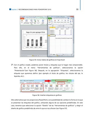 Capítulo 2. RECOMENDACIONES PARA POWERPOINT 2010 55 
Figura 55: Incluir datos de gráficos en hoja Excel 
3º. Con el gráfico creado, podemos poner títulos y etiquetas que lo hagan más comprensible. Para ello, en el menú "Herramientas de gráficos", seleccionamos la opción "Presentación"(ver Figura 56). Después, en la agrupación "Etiquetas", seleccionamos la etiqueta que queremos definir (por ejemplo el título de gráfico, los rótulos del eje, la leyenda, etc.). 
Figura 56: Insertar etiquetas en gráficos 
Otra alternativa que nos proporciona PowerPoint, es la posibilidad de cambiar la forma en la que se presentan las etiquetas del gráfico, utilizando alguna de sus opciones predefinidas. En este caso, tenemos que seleccionar la opción “Diseño” de las “Herramientas de gráficos” y elegir el diseño de gráfico predefinido de entre lo que se nos ofrecen (ver Figura 57).  