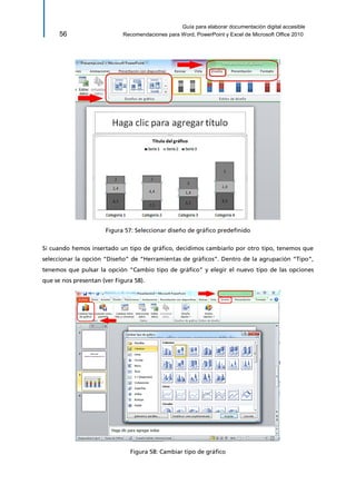 Guía para elaborar documentación digital accesible 
56 Recomendaciones para Word, PowerPoint y Excel de Microsoft Office 2010 
Figura 57: Seleccionar diseño de gráfico predefinido 
Si cuando hemos insertado un tipo de gráfico, decidimos cambiarlo por otro tipo, tenemos que seleccionar la opción “Diseño” de “Herramientas de gráficos”. Dentro de la agrupación “Tipo”, tenemos que pulsar la opción “Cambio tipo de gráfico” y elegir el nuevo tipo de las opciones que se nos presentan (ver Figura 58). 
Figura 58: Cambiar tipo de gráfico  