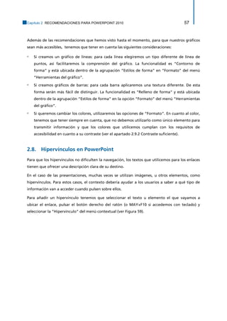 Capítulo 2. RECOMENDACIONES PARA POWERPOINT 2010 57 
Además de las recomendaciones que hemos visto hasta el momento, para que nuestros gráficos sean más accesibles, tenemos que tener en cuenta las siguientes consideraciones: 
▫ Si creamos un gráfico de líneas: para cada línea elegiremos un tipo diferente de línea de puntos, así facilitaremos la comprensión del gráfico. La funcionalidad es “Contorno de forma” y está ubicada dentro de la agrupación “Estilos de forma” en “Formato” del menú “Herramientas del gráfico”. 
▫ Si creamos gráficos de barras: para cada barra aplicaremos una textura diferente. De esta forma serán más fácil de distinguir. La funcionalidad es “Relleno de forma” y está ubicada dentro de la agrupación “Estilos de forma” en la opción “Formato” del menú “Herramientas del gráfico”. 
▫ Si queremos cambiar los colores, utilizaremos las opciones de “Formato”. En cuanto al color, tenemos que tener siempre en cuenta, que no debemos utilizarlo como único elemento para transmitir información y que los colores que utilicemos cumplan con los requisitos de accesibilidad en cuanto a su contraste (ver el apartado 2.9.2 Contraste suficiente). 
2.8. Hipervínculos en PowerPoint 
Para que los hipervínculos no dificulten la navegación, los textos que utilicemos para los enlaces tienen que ofrecer una descripción clara de su destino. 
En el caso de las presentaciones, muchas veces se utilizan imágenes, u otros elementos, como hipervínculos. Para estos casos, el contexto debería ayudar a los usuarios a saber a qué tipo de información van a acceder cuando pulsen sobre ellos. 
Para añadir un hipervínculo tenemos que seleccionar el texto u elemento el que vayamos a ubicar el enlace, pulsar el botón derecho del ratón (o MAY+F10 si accedemos con teclado) y seleccionar la “Hipervínculo” del menú contextual (ver Figura 59).  