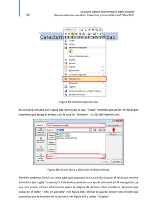 Guía para elaborar documentación digital accesible 
58 Recomendaciones para Word, PowerPoint y Excel de Microsoft Office 2010 
Figura 59: Insertar hipervínculo 
En la nueva ventana (ver Figura 60), dentro de la caja "Texto" tenemos que poner el literal que queremos que tenga el enlace, y en la caja de "Dirección" la URL del hipervínculo. 
Figura 60: Incluir texto y dirección del hipervínculo 
También podemos incluir un texto para que aparezca en la pantalla al pasar el ratón por encima del enlace (en inglés "screentip"). Este texto puede ser una ayuda adicional en la navegación, ya que nos puede ofrecer información sobre la página de destino. Para insertarlo, tenemos que pulsar en el botón "Info. en pantalla" (ver figura 60), rellenar la caja de edición con el texto que queremos que se muestre en la pantalla (ver figura 61) y pulsar "Aceptar".  