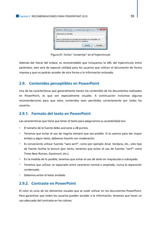 Capítulo 2. RECOMENDACIONES PARA POWERPOINT 2010 59 
Figura 61: Incluir “screentip” en el hipervínculo 
Además del literal del enlace, es recomendable que incluyamos la URL del hipervínculo entre paréntesis, esto será de especial utilidad para los usuarios que utilicen el documento de forma impresa y que no podrán acceder de otra forma a la información enlazada. 
2.9. Contenidos perceptibles en PowerPoint 
Una de las características que generalmente tienen los contenidos de los documentos realizados en PowerPoint, es que son especialmente visuales. A continuación incluimos algunas recomendaciones para que estos contenidos sean percibidos correctamente por todos los usuarios. 
Formato del texto en PowerPoint 2.9.1. 
Las características que tiene que tener el texto para asegurarnos su accesibilidad son: 
▫ El tamaño de la fuente debe acercarse a 28 puntos. 
▫ Tenemos que evitar el uso de negrita siempre que sea posible. Si la usamos para dar mayor énfasis a algún texto, debemos hacerlo con moderación. 
▫ Es conveniente utilizar fuentes “sans serif”, como por ejemplo Arial, Verdana, etc., este tipo de fuente facilita la lectura (por tanto, tenemos que evitar el uso de fuentes “serif” como Times New Roman, Garamont, etc.). 
▫ En la medida de lo posible, tenemos que evitar el uso de texto en mayúsculas o subrayado. 
▫ Tenemos que utilizar un espaciado entre caracteres normal o ampliado, nunca la separación condensada. 
▫ Debemos evitar el texto anidado. 
Contraste en PowerPoint 2.9.2. 
El color es unos de los elementos visuales que se suele utilizar en los documentos PowerPoint. Para garantizar que todos los usuarios pueden acceder a la información, tenemos que hacer un uso adecuado del contraste en los colores.  