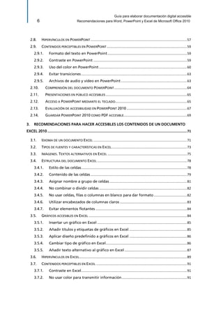 Guía para elaborar documentación digital accesible 
6 Recomendaciones para Word, PowerPoint y Excel de Microsoft Office 2010 
2.8. HIPERVÍNCULOS EN POWERPOINT ...................................................................................................... 57 
2.9. CONTENIDOS PERCEPTIBLES EN POWERPOINT ..................................................................................... 59 
Formato del texto en PowerPoint .................................................................................... 59 2.9.1. 
Contraste en PowerPoint ................................................................................................... 59 2.9.2. 
Uso del color en PowerPoint ............................................................................................. 60 2.9.3. 
Evitar transiciones ................................................................................................................ 63 2.9.4. 
Archivos de audio y vídeo en PowerPoint ...................................................................... 63 2.9.5. 
2.10. COMPRENSIÓN DEL DOCUMENTO POWERPOINT ............................................................................. 64 
2.11. PRESENTACIONES EN PÚBLICO ACCESIBLES ...................................................................................... 65 
2.12. ACCESO A POWERPOINT MEDIANTE EL TECLADO ............................................................................ 65 
2.13. EVALUACIÓN DE ACCESIBILIDAD EN POWERPOINT 2010 ................................................................ 67 
2.14. GUARDAR POWERPOINT 2010 COMO PDF ACCESIBLE ................................................................... 69 
3. RECOMENDACIONES PARA HACER ACCESIBLES LOS CONTENIDOS DE UN DOCUMENTO EXCEL 2010 ............................................................................................................................................. 71 
3.1. IDIOMA DE UN DOCUMENTO EXCEL ................................................................................................... 71 
3.2. TIPOS DE FUENTES Y CARACTERÍSTICAS EN EXCEL ................................................................................ 73 
3.3. IMÁGENES. TEXTOS ALTERNATIVOS EN EXCEL .................................................................................... 75 
3.4. ESTRUCTURA DEL DOCUMENTO EXCEL ............................................................................................... 78 
Estilo de las celdas ................................................................................................................ 78 3.4.1. 
Contenido de las celdas ...................................................................................................... 79 3.4.2. 
Asignar nombre a grupo de celdas .................................................................................. 81 3.4.3. 
No combinar o dividir celdas ............................................................................................. 82 3.4.4. 
No usar celdas, filas o columnas en blanco para dar formato ................................... 82 3.4.5. 
Utilizar encabezados de columnas claros ....................................................................... 83 3.4.6. 
Evitar elementos flotantes ................................................................................................. 84 3.4.7. 
3.5. GRÁFICOS ACCESIBLES EN EXCEL ........................................................................................................ 84 
Insertar un gráfico en Excel ............................................................................................... 85 3.5.1. 
Añadir títulos y etiquetas de gráficos en Excel ............................................................. 85 3.5.2. 
Aplicar diseño predefinido a gráficos en Excel ............................................................. 86 3.5.3. 
Cambiar tipo de gráfico en Excel ...................................................................................... 86 3.5.4. 
Añadir texto alternativo al gráfico en Excel .................................................................. 87 3.5.5. 
3.6. HIPERVÍNCULOS EN EXCEL .................................................................................................................. 89 
3.7. CONTENIDOS PERCEPTIBLES EN EXCEL ................................................................................................ 91 
Contraste en Excel ................................................................................................................ 91 3.7.1. 
No usar color para transmitir información ..................................................................... 91 3.7.2.  