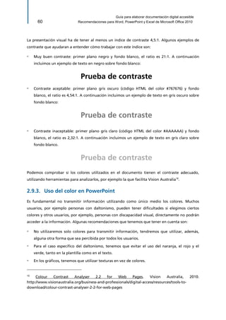 Guía para elaborar documentación digital accesible 
60 Recomendaciones para Word, PowerPoint y Excel de Microsoft Office 2010 
La presentación visual ha de tener al menos un índice de contraste 4,5:1. Algunos ejemplos de contraste que ayudaran a entender cómo trabajar con este índice son: 
▫ Muy buen contraste: primer plano negro y fondo blanco, el ratio es 21:1. A continuación incluimos un ejemplo de texto en negro sobre fondo blanco: 
Prueba de contraste 
▫ Contraste aceptable: primer plano gris oscuro (código HTML del color #767676) y fondo blanco, el ratio es 4,54:1. A continuación incluimos un ejemplo de texto en gris oscuro sobre fondo blanco: 
Prueba de contraste 
▫ Contraste inaceptable: primer plano gris claro (código HTML del color #AAAAAA) y fondo blanco, el ratio es 2,32:1. A continuación incluimos un ejemplo de texto en gris claro sobre fondo blanco. 
Prueba de contraste 
Podemos comprobar si los colores utilizados en el documento tienen el contraste adecuado, utilizando herramientas para analizarlos, por ejemplo la que facilita Vision Australia10. 
Uso del color en PowerPoint 2.9.3. 
Es fundamental no transmitir información utilizando como único medio los colores. Muchos usuarios, por ejemplo personas con daltonismo, pueden tener dificultades si elegimos ciertos colores y otros usuarios, por ejemplo, personas con discapacidad visual, directamente no podrán acceder a la información. Algunas recomendaciones que tenemos que tener en cuenta son: 
▫ No utilizaremos solo colores para transmitir información, tendremos que utilizar, además, alguna otra forma que sea percibida por todos los usuarios. 
▫ Para el caso específico del daltonismo, tenemos que evitar el uso del naranja, el rojo y el verde, tanto en la plantilla como en el texto. 
▫ En los gráficos, tenemos que utilizar texturas en vez de colores. 10 
Colour Contrast Analyser 2.2 for Web Pages. Vision Australia, 2010. http://www.visionaustralia.org/business-and-professionals/digital-access/resources/tools-to- download/colour-contrast-analyser-2-2-for-web-pages  