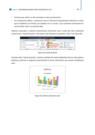 Capítulo 2. RECOMENDACIONES PARA POWERPOINT 2010 61 
▫ Tenemos que utilizar un alto contraste en toda la presentación. 
▫ En la exposición pública, si queremos marcar información especialmente relevante, es mejor que la señalemos con formas, por ejemplo con un círculo, o que utilicemos animaciones en vez de utilizar color o un puntero láser. 
Podemos comprobar si estamos transmitiendo información solo a través del color cambiando nuestra vista a “Escala de grises”. Esta opción está ubicada en la pestaña “Vista” (ver Figura 62). 
Figura 62: Escala de grises 
Al pulsar sobre “Escala de grises”, veremos el detalle de nuestra diapositiva solo en tonos grises y podremos confirmar si seguimos transmitiendo la misma información que cuando utilizábamos color. 
Figura 63: Gráfico utilizando color  