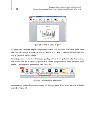 Guía para elaborar documentación digital accesible 
62 Recomendaciones para Word, PowerPoint y Excel de Microsoft Office 2010 
Figura 64: Gráfico en escala de grises 
Si comparamos las figuras 63 y 64, comprobamos que en la 64, al utilizar la escala de grises, no se percibe correctamente la diferencia entre la “Serie 1” y la “Serie 2”. Perdemos información que solo se transmitía usando colores. 
También podemos comprobar el contraste que hay entre el fondo y el contenido. Para hacerlo, nos posicionamos en la diapositiva para que se activen las opciones que están agrupadas en la opción “Cambiar objeto seleccionado” (ver Figura 65). 
Figura 65: Cambiar objeto seleccionado 
Aquí podemos probar diferentes contrastes, por ejemplo, pasar de un fondo blanco a un fondo negro (ver Figura 66).  