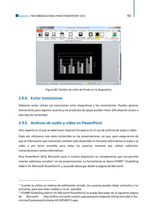 Capítulo 2. RECOMENDACIONES PARA POWERPOINT 2010 63 
Figura 66: Cambio de color de fondo en la diapositiva 
Evitar transiciones 2.9.4. 
Debemos evitar utilizar las transiciones entre diapositivas y los movimientos. Pueden generar distracciones para algunos usuarios y los productos de apoyo pueden tener dificultad de acceso a este tipo de contenidos. 
Archivos de audio y vídeo en PowerPoint 2.9.5. 
Otro aspecto en el que se debe hacer especial hincapié es en el uso de archivos de audio y vídeo. 
Cada vez utilizamos más estos contenidos en las presentaciones, así que, para asegurarnos de que la información que transmiten también está disponible en formatos alternativos al audio y al vídeo y por tanto accesible para todos los usuarios, tenemos que utilizar subtítulos, transcripciones o textos alternativos. 
Para PowerPoint 2010, Microsoft pone a nuestra disposición un complemento que nos permite insertar subtítulos cerrados11 en las presentaciones. La herramienta se llama STAMP12 (Subtitling Add-In for Microsoft PowerPoint) y se puede descargar desde la página de Microsoft. 
11 Cuando se utiliza un sistema de subtitulado cerrado, los usuarios pueden elegir activarlos o no activarlos, para que estén visibles o no en pantalla. 
12 STAMP (Subtitling Add-In for Microsoft PowerPoint) se puede descargar de la siguiente página de Microsoft: http://office.microsoft.com/en-us/powerpoint-help/sub-titling-text-add-in-for- microsoft-powerpoint-stamp-HA102540315.aspx  