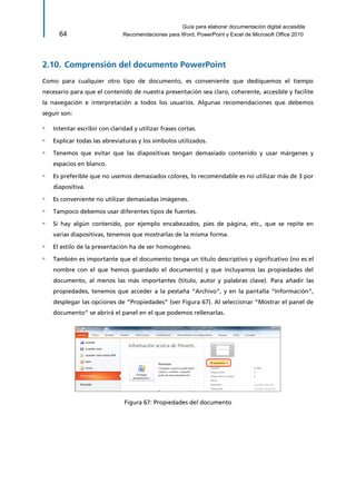 Guía para elaborar documentación digital accesible 
64 Recomendaciones para Word, PowerPoint y Excel de Microsoft Office 2010 
2.10. Comprensión del documento PowerPoint 
Como para cualquier otro tipo de documento, es conveniente que dediquemos el tiempo necesario para que el contenido de nuestra presentación sea claro, coherente, accesible y facilite la navegación e interpretación a todos los usuarios. Algunas recomendaciones que debemos seguir son: 
▫ Intentar escribir con claridad y utilizar frases cortas. 
▫ Explicar todas las abreviaturas y los símbolos utilizados. 
▫ Tenemos que evitar que las diapositivas tengan demasiado contenido y usar márgenes y espacios en blanco. 
▫ Es preferible que no usemos demasiados colores, lo recomendable es no utilizar más de 3 por diapositiva. 
▫ Es conveniente no utilizar demasiadas imágenes. 
▫ Tampoco debemos usar diferentes tipos de fuentes. 
▫ Si hay algún contenido, por ejemplo encabezados, pies de página, etc., que se repite en varias diapositivas, tenemos que mostrarlas de la misma forma. 
▫ El estilo de la presentación ha de ser homogéneo. 
▫ También es importante que el documento tenga un título descriptivo y significativo (no es el nombre con el que hemos guardado el documento) y que incluyamos las propiedades del documento, al menos las más importantes (título, autor y palabras clave). Para añadir las propiedades, tenemos que acceder a la pestaña “Archivo”, y en la pantalla “Información”, desplegar las opciones de “Propiedades” (ver Figura 67). Al seleccionar “Mostrar el panel de documento” se abrirá el panel en el que podemos rellenarlas. 
Figura 67: Propiedades del documento  