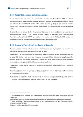 Capítulo 2. RECOMENDACIONES PARA POWERPOINT 2010 65 
2.11. Presentaciones en público accesibles 
En la mayoría de los casos, los documentos creados con PowerPoint 2010 se utilizan posteriormente en presentaciones públicas. Entonces también tendremos que tener en cuenta los criterios de accesibilidad, tanto antes, como durante y después de realizar nuestras exposiciones. Tanto el documento como la presentación en público han de estar al alcance de todos. 
Recomendamos la lectura de los documentos “Consejos de cómo elaborar una presentación accesible (digital y oral)”13 de Lourdes Moreno López y la documentación “How to Make Presentations Accessible to All”14 que facilita en su página web la WAI de la W3C, ambos con recomendaciones de utilidad para ayudarnos en nuestras presentaciones. 
2.12. Acceso a PowerPoint mediante el teclado 
Aunque suele ser habitual utilizar el ratón para interactuar con el programa, hay usuarios que prefieren o que tienen que acceder utilizando el teclado. 
Para acceder a las funcionalidades de PowerPoint 2010 utilizando el teclado, tenemos que pulsar la tecla “F6” tantas veces como sea necesario para que el foco principal se desplace por los distintos apartados que ofrece PowerPoint. Cuando esté en el menú principal, cada una de las opciones del menú aparecerá identificada con números o letras. 
Para acceder a cada una de ellas con el teclado, tenemos que ir pulsando las letras o números indicados. 
A continuación incluimos un ejemplo de cómo accederíamos usando el teclado a la funcionalidad de cambiar el tipo de fuente: 
1º. Pulsamos la tecla “F6” hasta situar el foco en el menú principal. La tecla que nos permite acceder a las opciones de la pestaña “Inicio” es la “O” (ver Figura 68). 
13 “Consejos de cómo elaborar una presentación accesible (digital y oral)” de Lourdes Moreno López. URL: 
http://sphynx.uc3m.es/~lmoreno/ConsejosComoElaborarPresentacionAccesibleDigitalyOral.pdf 
14 “How to Make Presentations Accessible to all” elaborado por la WAI (Web Accessibility Initiative) de la W3C. URL: 
http://www.w3.org/WAI/training/accessible  