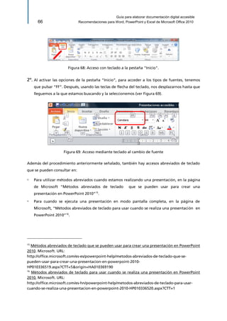 Guía para elaborar documentación digital accesible 
66 Recomendaciones para Word, PowerPoint y Excel de Microsoft Office 2010 
Figura 68: Acceso con teclado a la pestaña "Inicio". 
2º. Al activar las opciones de la pestaña “Inicio”, para acceder a los tipos de fuentes, tenemos que pulsar “FF”. Después, usando las teclas de flecha del teclado, nos desplazarnos hasta que lleguemos a la que estamos buscando y la seleccionemos (ver Figura 69). 
Figura 69: Acceso mediante teclado al cambio de fuente 
Además del procedimiento anteriormente señalado, también hay accesos abreviados de teclado que se pueden consultar en: 
▫ Para utilizar métodos abreviados cuando estamos realizando una presentación, en la página de Microsoft “Métodos abreviados de teclado que se pueden usar para crear una presentación en PowerPoint 2010”15. 
▫ Para cuando se ejecuta una presentación en modo pantalla completa, en la página de Microsoft, “Métodos abreviados de teclado para usar cuando se realiza una presentación en PowerPoint 2010”16. 
15 Métodos abreviados de teclado que se pueden usar para crear una presentación en PowerPoint 2010. Microsoft. URL: 
http://office.microsoft.com/es-es/powerpoint-help/metodos-abreviados-de-teclado-que-se- pueden-usar-para-crear-una-presentacion-en-powerpoint-2010- HP010336519.aspx?CTT=5&origin=HA010369190 
16 Métodos abreviados de teclado para usar cuando se realiza una presentación en PowerPoint 2010, Microsoft. URL: 
http://office.microsoft.com/es-hn/powerpoint-help/metodos-abreviados-de-teclado-para-usar- cuando-se-realiza-una-presentacion-en-powerpoint-2010-HP010336520.aspx?CTT=1  