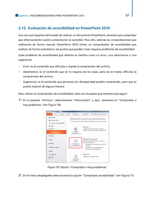 Capítulo 2. RECOMENDACIONES PARA POWERPOINT 2010 67 
2.13. Evaluación de accesibilidad en PowerPoint 2010 
Una vez que hayamos terminado de realizar un documento PowerPoint, tenemos que comprobar que efectivamente nuestra presentación es accesible. Para ello, además las comprobaciones que realicemos de forma manual, PowerPoint 2010 ofrece un comprobador de accesibilidad que analiza, de forma automática, los puntos que pueden crear mayores problemas de accesibilidad. 
Cada problema de accesibilidad que detecta se clasifica como un error, una advertencia o una sugerencia: 
▫ Error: es el contenido que dificulta o impide la comprensión del archivo. 
▫ Advertencia: es el contenido que en la mayoría de los casos, pero no en todos, dificulta la comprensión del archivo. 
▫ Sugerencia: es el contenido que personas con discapacidad pueden comprender, pero que se podría mejorar de alguna manera. 
Para utilizar el comprobador de accesibilidad, estos son los pasos que tenemos que seguir: 
1º. En la pestaña “Archivo”, seleccionamos “Información” y aquí pulsamos en “Comprobar si hay problemas” (ver Figura 70). 
Figura 70: Opción "Comprobar si hay problemas" 
2º. En el menú desplegable seleccionamos la opción "Comprobar accesibilidad" (ver Figura 71).  