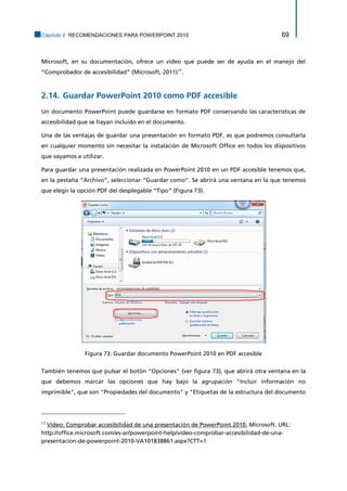Capítulo 2. RECOMENDACIONES PARA POWERPOINT 2010 69 
Microsoft, en su documentación, ofrece un vídeo que puede ser de ayuda en el manejo del “Comprobador de accesibilidad” (Microsoft, 2011)17. 
2.14. Guardar PowerPoint 2010 como PDF accesible 
Un documento PowerPoint puede guardarse en formato PDF conservando las características de accesibilidad que se hayan incluido en el documento. 
Una de las ventajas de guardar una presentación en formato PDF, es que podremos consultarla en cualquier momento sin necesitar la instalación de Microsoft Office en todos los dispositivos que vayamos a utilizar. 
Para guardar una presentación realizada en PowerPoint 2010 en un PDF accesible tenemos que, en la pestaña “Archivo”, seleccionar “Guardar como”. Se abrirá una ventana en la que tenemos que elegir la opción PDF del desplegable “Tipo” (Figura 73). 
Figura 73: Guardar documento PowerPoint 2010 en PDF accesible 
También tenemos que pulsar el botón "Opciones" (ver figura 73), que abrirá otra ventana en la que debemos marcar las opciones que hay bajo la agrupación "Incluir información no imprimible", que son "Propiedades del documento" y "Etiquetas de la estructura del documento 
17 Vídeo: Comprobar accesibilidad de una presentación de PowerPoint 2010. Microsoft. URL: 
http://office.microsoft.com/es-ar/powerpoint-help/video-comprobar-accesibilidad-de-una- presentacion-de-powerpoint-2010-VA101838861.aspx?CTT=1  