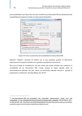 Guía para elaborar documentación digital accesible 
70 Recomendaciones para Word, PowerPoint y Excel de Microsoft Office 2010 
para accesibilidad" (ver Figura 74). Con esto, transferimos al documento PDF las características de accesibilidad que hayamos incluido en el documento PowerPoint. 
Figura 74: Incluir características de accesibilidad en el documento PDF 
Pulsamos “Aceptar”, ponemos el nombre con el que queremos guardar el documento, seleccionamos la carpeta en dónde se va a guardar y guardamos el documento. 
Para que se tenga en consideración, hay que indicar que existen estudios que cuestionan la accesibilidad de los documentos PDF, incluso aunque se hayan seguido todas las recomendaciones indicadas. Por este motivo, se recomienda redundar recursos o guardar la presentación en diferentes formatos (Ribera, M., 2011)18. 
18 ¿Los documentos PDF son accesibles?, The Australian Government's study into the Accessibility of the Portable Document format for people with a disability. Mireia Ribera, 2011, en Blok de bid. URL: http://www.ub.edu/blokdebid/es/content/los-documentos-pdf-son-accesibles- australian-governments-study-accessibility-portable-docume  