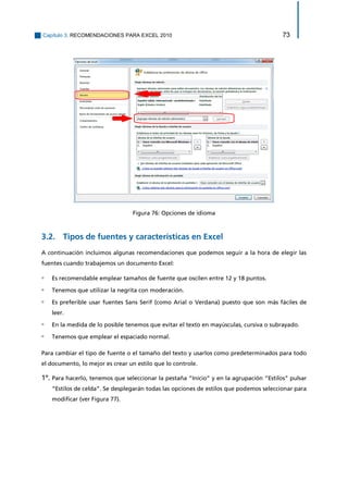 Capítulo 3. RECOMENDACIONES PARA EXCEL 2010 73 
Figura 76: Opciones de idioma 
3.2. Tipos de fuentes y características en Excel 
A continuación incluimos algunas recomendaciones que podemos seguir a la hora de elegir las fuentes cuando trabajemos un documento Excel: 
▫ Es recomendable emplear tamaños de fuente que oscilen entre 12 y 18 puntos. 
▫ Tenemos que utilizar la negrita con moderación. 
▫ Es preferible usar fuentes Sans Serif (como Arial o Verdana) puesto que son más fáciles de leer. 
▫ En la medida de lo posible tenemos que evitar el texto en mayúsculas, cursiva o subrayado. 
▫ Tenemos que emplear el espaciado normal. 
Para cambiar el tipo de fuente o el tamaño del texto y usarlos como predeterminados para todo el documento, lo mejor es crear un estilo que lo controle. 
1º. Para hacerlo, tenemos que seleccionar la pestaña “Inicio” y en la agrupación “Estilos” pulsar “Estilos de celda”. Se desplegarán todas las opciones de estilos que podemos seleccionar para modificar (ver Figura 77).  