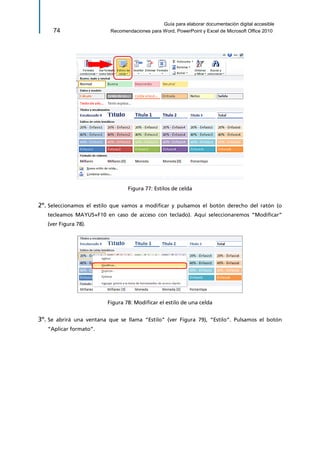 Guía para elaborar documentación digital accesible 
74 Recomendaciones para Word, PowerPoint y Excel de Microsoft Office 2010 
Figura 77: Estilos de celda 
2º. Seleccionamos el estilo que vamos a modificar y pulsamos el botón derecho del ratón (o tecleamos MAYUS+F10 en caso de acceso con teclado). Aquí seleccionaremos “Modificar” (ver Figura 78). 
Figura 78: Modificar el estilo de una celda 
3º. Se abrirá una ventana que se llama “Estilo” (ver Figura 79), “Estilo”. Pulsamos el botón “Aplicar formato”.  
