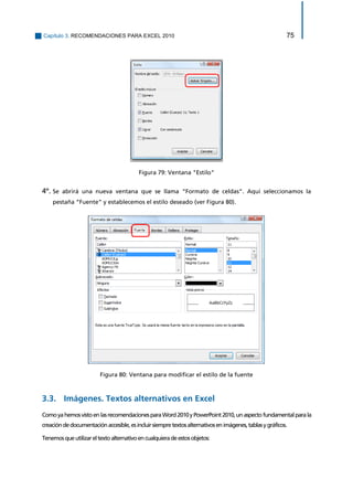 Capítulo 3. RECOMENDACIONES PARA EXCEL 2010 75 
Figura 79: Ventana "Estilo" 
4º. Se abrirá una nueva ventana que se llama “Formato de celdas”. Aquí seleccionamos la pestaña “Fuente” y establecemos el estilo deseado (ver Figura 80). 
Figura 80: Ventana para modificar el estilo de la fuente 
3.3. Imágenes. Textos alternativos en Excel 
Como ya hemos visto en las recomendaciones para Word 2010 y PowerPoint 2010, un aspecto fundamental para la creación de documentación accesible, es incluir siempre textos alternativos en imágenes, tablas y gráficos. 
Tenemos que utilizar el texto alternativo en cualquiera de estos objetos:  