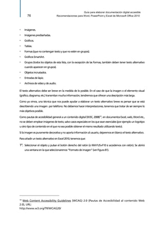 Guía para elaborar documentación digital accesible 
76 Recomendaciones para Word, PowerPoint y Excel de Microsoft Office 2010 
▫ Imágenes. 
▫ Imágenes prediseñadas. 
▫ Gráficos. 
▫ Tablas. 
▫ Formas (que no contengan texto y que no estén en grupos). 
▫ Gráficos SmartArt. 
▫ Grupos (todos los objetos de esta lista, con la excepción de las formas, también deben tener texto alternativo cuando aparecen en grupos). 
▫ Objetos incrustados. 
▫ Entradas de lápiz. 
▫ Archivos de vídeo y de audio. 
El texto alternativo debe ser breve en la medida de lo posible. En el caso de que la imagen o el elemento visual (gráfico, diagrama, etc.) transmitan mucha información, tendremos que ofrecer una descripción más larga. 
Como ya vimos, una técnica que nos puede ayudar a elaborar un texto alternativo breve es pensar que se está describiendo una imagen por teléfono. No debemos hacer interpretaciones, tenemos que tratar de ser siempre lo más objetivos posible. 
Como pautas de accesibilidad general a un contenido digital (W3C, 2008)19, en documentos Excel, web, Word etc., no se deben emplear imágenes de texto, salvo casos especiales en los que sean esenciales (por ejemplo un logotipo u otro tipo de contenido en el que no sea posible obtener el mismo resultado utilizando texto). 
Si la imagen es puramente decorativa y no aporta información al usuario, dejaremos en blanco el texto alternativo. 
Para añadir un texto alternativo en Excel 2010, tenemos que: 
1º. Seleccionar el objeto y pulsar el botón derecho del ratón (o MAYUS+F10 si accedemos con ratón). Se abrirá una ventana en la que seleccionaremos “Formato de imagen” (ver Figura 81). 
19 Web Content Accessibility Guidelines (WCAG) 2.0 (Pautas de Accesibilidad al contenido Web 2.0), URL: 
http://www.w3.org/TR/WCAG20/  