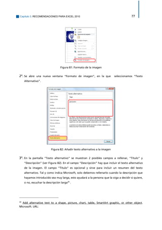 Capítulo 3. RECOMENDACIONES PARA EXCEL 2010 77 
Figura 81: Formato de la imagen 
2º. Se abre una nueva ventana “Formato de imagen”, en la que seleccionamos “Texto Alternativo”. 
Figura 82: Añadir texto alternativo a la imagen 
3º. En la pantalla “Texto alternativo” se muestran 2 posibles campos a rellenar, “Título” y “Descripción” (ver Figura 82). En el campo “Descripción” hay que incluir el texto alternativo de la imagen. El campo “Título” es opcional y sirve para incluir un resumen del texto alternativo. Tal y como indica Microsoft, solo debemos rellenarlo cuando la descripción que hayamos introducido sea muy larga, esto ayudará a la persona que la oiga a decidir si quiere, o no, escuchar la descripción larga20 . 
20 Add alternative text to a shape, picture, chart, table, SmartArt graphic, or other object. Microsoft. URL:  