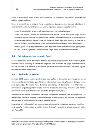 Guía para elaborar documentación digital accesible 
78 Recomendaciones para Word, PowerPoint y Excel de Microsoft Office 2010 
Como ya se comentó antes, es muy importante que no incluyamos valoraciones subjetivas del gráfico, imagen u objeto. 
Si por el contenido de la imagen, fuera necesaria una descripción más extensa, además de lo anteriormente indicado, tendríamos que utilizar alguna de las siguientes alternativas: 
▫ Incluir la descripción larga en el texto, haciendo referencia a la imagen. 
▫ Junto a la imagen, insertar un hipervínculo que enlace con la descripción larga. Estaría situada en alguna parte del documento (por ejemplo, un anexo al final, en el que se incluyan todas las descripciones largas). Para no alterar el orden lógico de lectura, al final de la descripción larga, tendríamos que incluir un hipervínculo que lleve de vuelta a la imagen. 
▫ Ofrecer, junto con el documento Excel, otro documento con formato universal, por ejemplo un “.txt”, que incluya todas las descripciones largas de las imágenes del documento. 
3.4. Estructura del documento Excel 
Cuando trabajemos en un documento de Excel, tenemos que estructurarlo de manera que, todos los datos tengan sentido y se facilite la navegación a los productos de apoyo. Para conseguirlo, una de las cosas que tenemos que hacer es garantizar el correcto formato. Incluimos algunas recomendaciones a continuación. 
Estilo de las celdas 3.4.1. 
En Excel 2010 existen estilos predefinidos para aplicar a los datos que incluyamos en el documento. Es recomendable que utilicemos estos estilos, y que los apliquemos de igual forma para contenidos del mismo tipo. Daremos consistencia al documento y facilitaremos su comprensión (algunos ejemplos: mismo formato a todas las cabeceras, definir de una manera concreta las celdas que almacenan los resultados de operaciones, etc.). 
Siempre que sea posible, utilizaremos los estilos predefinidos en vez de crear estilos propios. Los predefinidos tienen un nombre ya establecido que puede ayudar a los usuarios a comprender por qué algo se ha formateado de una forma determinada. 
Para aplicar un estilo predefinido tenemos que seleccionar las celdas que queremos modificar y en la pestaña “Inicio”, pulsar la opción “Estilos de celda” y seleccionar el que queremos utiliza (ver Figura 77). 
http://office.microsoft.com/en-us/powerpoint-help/add-alternative-text-to-a-shape-picture-chart- table-smartart-graphic-or-other-object-HA010354748.aspx  