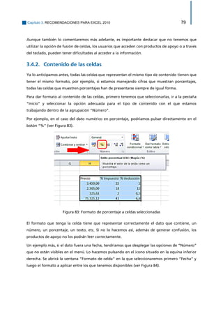 Capítulo 3. RECOMENDACIONES PARA EXCEL 2010 79 
Aunque también lo comentaremos más adelante, es importante destacar que no tenemos que utilizar la opción de fusión de celdas, los usuarios que acceden con productos de apoyo o a través del teclado, pueden tener dificultades al acceder a la información. 
Contenido de las celdas 3.4.2. 
Ya lo anticipamos antes, todas las celdas que representan el mismo tipo de contenido tienen que tener el mismo formato, por ejemplo, si estamos manejando cifras que muestran porcentajes, todas las celdas que muestren porcentajes han de presentarse siempre de igual forma. 
Para dar formato al contenido de las celdas, primero tenemos que seleccionarlas, ir a la pestaña “Inicio” y seleccionar la opción adecuada para el tipo de contenido con el que estamos trabajando dentro de la agrupación “Número”. 
Por ejemplo, en el caso del dato numérico en porcentaje, podríamos pulsar directamente en el botón “%” (ver Figura 83). 
Figura 83: Formato de porcentaje a celdas seleccionadas 
El formato que tenga la celda tiene que representar correctamente el dato que contiene, un número, un porcentaje, un texto, etc. Si no lo hacemos así, además de generar confusión, los productos de apoyo no los podrán leer correctamente. 
Un ejemplo más, si el dato fuera una fecha, tendríamos que desplegar las opciones de “Número” que no están visibles en el menú. Lo hacemos pulsando en el icono situado en la equina inferior derecha. Se abrirá la ventana “Formato de celda” en la que seleccionaremos primero “Fecha” y luego el formato a aplicar entre los que tenemos disponibles (ver Figura 84).  