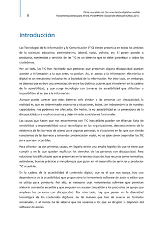 Guía para elaborar documentación digital accesible 
8 Recomendaciones para Word, PowerPoint y Excel de Microsoft Office 2010 
Introducción 
Las Tecnologías de la Información y la Comunicación (TIC) tienen presencia en todos los ámbitos de la sociedad: educativo, administrativo, laboral, social, político, etc. El poder acceder a productos, contenidos y servicios de las TIC es un derecho que se debe garantizar a todos los ciudadanos. 
Por un lado, las TIC han facilitado que personas que presentan alguna discapacidad puedan acceder a información a la que antes no podían. Así, el acceso a la información electrónica o digital es un mecanismo inclusivo en la Sociedad de la Información. Por otro lado, sin embargo, se observa que no hay una armonización entre los distintos actores que intervienen en la cadena de la accesibilidad, y que surge tecnología con barreras de accesibilidad que dificultan o imposibilitan el acceso a la información. 
Aunque pueda parecer que estas barreras sólo afectan a las personas con discapacidad, la realidad es, que en determinados escenarios y situaciones, todos, con independencia de nuestras capacidades, nos podemos ver afectados. De hecho, la no accesibilidad es la generadora de la discapacidad para muchos usuarios y determinadas condiciones funcionales. 
Las causas que hacen que nos encontremos con TIC inaccesibles pueden ser diversas: falta de sensibilidad y responsabilidad social tecnológica en las organizaciones, desconocimiento de la existencia de las barreras de acceso para algunas personas, o situaciones en las que aun siendo conscientes de las barreras y teniendo concienciación social, no se sabe cómo desarrollar las TIC para que sean accesibles. 
Para afrontar las dos primeras causas, en España existe una amplia legislación que se tiene que cumplir y en la que quedan explícitos los derechos de las personas con discapacidad. Para solucionar las dificultades que se presentan en la tercera situación, hay recursos como normativa, estándares, buenas prácticas y metodología que guían en el desarrollo de servicios y productos TIC accesibles. 
En la cadena de la accesibilidad al contenido digital, que es el que nos ocupa, hay una dependencia de la accesibilidad que proporciona la herramienta software de autor o editor que se utiliza para generarlo. Por ello, es necesario usar herramientas software que permitan elaborar contenido accesible y que aseguren un acceso compatible a los productos de apoyo que emplean las personas con discapacidad. Por otro lado, hay que pensar en la diversidad tecnológica de los contenidos digitales, de tal manera que han de crearse en formatos universales, o al menos ha de saberse que los usuarios a los que va dirigido sí disponen del software de acceso.  