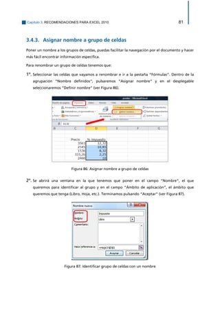 Capítulo 3. RECOMENDACIONES PARA EXCEL 2010 81 
Asignar nombre a grupo de celdas 3.4.3. 
Poner un nombre a los grupos de celdas, puedas facilitar la navegación por el documento y hacer más fácil encontrar información específica. 
Para renombrar un grupo de celdas tenemos que: 
1º. Seleccionar las celdas que vayamos a renombrar e ir a la pestaña “Fórmulas”. Dentro de la agrupación “Nombre definidos”, pulsaremos “Asignar nombre” y en el desplegable seleccionaremos “Definir nombre” (ver Figura 86). 
Figura 86: Asignar nombre a grupo de celdas 
2º. Se abrirá una ventana en la que tenemos que poner en el campo “Nombre”, el que queremos para identificar al grupo y en el campo “Ámbito de aplicación”, el ámbito que queremos que tenga (Libro, Hoja, etc.). Terminamos pulsando “Aceptar” (ver Figura 87). 
Figura 87: Identificar grupo de celdas con un nombre  