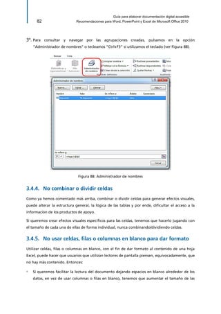Guía para elaborar documentación digital accesible 
82 Recomendaciones para Word, PowerPoint y Excel de Microsoft Office 2010 
3º. Para consultar y navegar por las agrupaciones creadas, pulsamos en la opción “Administrador de nombres” o tecleamos “Ctrl+F3” si utilizamos el teclado (ver Figura 88). 
Figura 88: Administrador de nombres 
No combinar o dividir celdas 3.4.4. 
Como ya hemos comentado más arriba, combinar o dividir celdas para generar efectos visuales, puede alterar la estructura general, la lógica de las tablas y por ende, dificultar el acceso a la información de los productos de apoyo. 
Si queremos crear efectos visuales específicos para las celdas, tenemos que hacerlo jugando con el tamaño de cada una de ellas de forma individual, nunca combinando/dividiendo celdas. 
No usar celdas, filas o columnas en blanco para dar formato 3.4.5. 
Utilizar celdas, filas o columnas en blanco, con el fin de dar formato al contenido de una hoja Excel, puede hacer que usuarios que utilizan lectores de pantalla piensen, equivocadamente, que no hay más contenido. Entonces: 
▫ Si queremos facilitar la lectura del documento dejando espacios en blanco alrededor de los datos, en vez de usar columnas o filas en blanco, tenemos que aumentar el tamaño de las  
