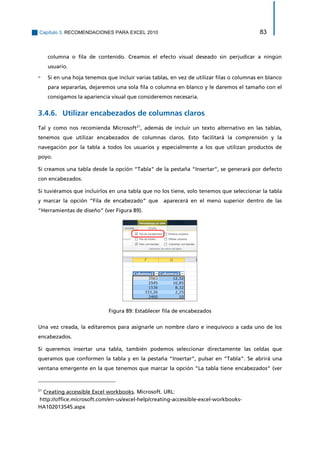 Capítulo 3. RECOMENDACIONES PARA EXCEL 2010 83 
columna o fila de contenido. Creamos el efecto visual deseado sin perjudicar a ningún usuario. 
▫ Si en una hoja tenemos que incluir varias tablas, en vez de utilizar filas o columnas en blanco para separarlas, dejaremos una sola fila o columna en blanco y le daremos el tamaño con el consigamos la apariencia visual que consideremos necesaria. 
Utilizar encabezados de columnas claros 3.4.6. 
Tal y como nos recomienda Microsoft21, además de incluir un texto alternativo en las tablas, tenemos que utilizar encabezados de columnas claros. Esto facilitará la comprensión y la navegación por la tabla a todos los usuarios y especialmente a los que utilizan productos de poyo. 
Si creamos una tabla desde la opción “Tabla” de la pestaña “Insertar”, se generará por defecto con encabezados. 
Si tuviéramos que incluirlos en una tabla que no los tiene, solo tenemos que seleccionar la tabla y marcar la opción “Fila de encabezado” que aparecerá en el menú superior dentro de las “Herramientas de diseño” (ver Figura 89). 
Figura 89: Establecer fila de encabezados 
Una vez creada, la editaremos para asignarle un nombre claro e inequívoco a cada uno de los encabezados. 
Si queremos insertar una tabla, también podemos seleccionar directamente las celdas que queramos que conformen la tabla y en la pestaña “Insertar”, pulsar en “Tabla”. Se abrirá una ventana emergente en la que tenemos que marcar la opción “La tabla tiene encabezados” (ver 
21 Creating accessible Excel workbooks. Microsoft. URL: 
http://office.microsoft.com/en-us/excel-help/creating-accessible-excel-workbooks- HA102013545.aspx  