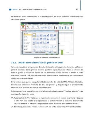 Capítulo 3. RECOMENDACIONES PARA EXCEL 2010 87 
Se abrirá una nueva ventana como se ve en la Figura 94, en la que podremos hacer la selección del tipo de gráfico. 
Figura 94: Cambiar tipo de gráfico 
Añadir texto alternativo al gráfico en Excel 3.5.5. 
Ya hemos hablado de la importancia de incluir textos alternativos para los elementos gráficos en general. En el caso de los gráficos, tenemos que tener especial cuidado y hacer la selección de todo el gráfico y no solo de alguno de sus elementos cuando vayamos a añadir el texto alternativo (aunque Excel 2010 permite añadir descripciones a los elementos que componen el gráfico, no es recomendable). 
En la ventana que aparece tras pulsar el botón derecho del ratón (o MAY+F10 con el teclado), tenemos que seleccionar “Formato del área del gráfico” y después seguir el procedimiento explicado en el apartado 3.3 sobre el texto alternativo. 
Podemos seleccionar los gráficos con el teclado accediendo a través del “Panel de selección”. Hay que seguir los siguientes pasos: 
1º. Pulsamos la tecla “F6” hasta que se muestren los comandos de teclado en el menú y después la letra “O” para acceder a las opciones de la pestaña “Inicio” (si tecleamos directamente “ALT+O” también se activarán las opciones de acceso de teclado de la pestaña “Inicio”). 
2º. Tenemos que acceder a “Buscar y seleccionar”, por tanto, teclearemos “FY” (ver Figura 95).  