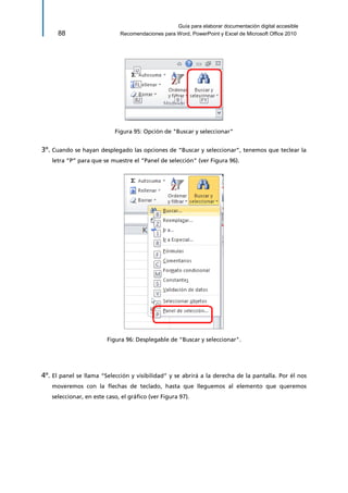 Guía para elaborar documentación digital accesible 
88 Recomendaciones para Word, PowerPoint y Excel de Microsoft Office 2010 
Figura 95: Opción de "Buscar y seleccionar" 
3º. Cuando se hayan desplegado las opciones de “Buscar y seleccionar”, tenemos que teclear la letra “P” para que se muestre el “Panel de selección” (ver Figura 96). 
Figura 96: Desplegable de "Buscar y seleccionar". 
4º. El panel se llama “Selección y visibilidad” y se abrirá a la derecha de la pantalla. Por él nos moveremos con la flechas de teclado, hasta que lleguemos al elemento que queremos seleccionar, en este caso, el gráfico (ver Figura 97).  