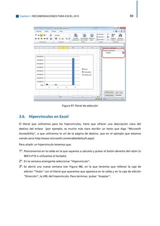 Capítulo 3. RECOMENDACIONES PARA EXCEL 2010 89 
Figura 97: Panel de selección 
3.6. Hipervínculos en Excel 
El literal que utilicemos para los hipervínculos, tiene que ofrecer una descripción clara del destino del enlace (por ejemplo, es mucho más claro escribir un texto que diga “Microsoft Accessibility”, a que utilicemos la url de la página de destino, que en el ejemplo que estamos viendo sería http://www.microsoft.com/enable/default.aspx). 
Para añadir un hipervínculo tenemos que: 
1º. Posicionarnos en la celda en la que vayamos a ubicarlo y pulsar el botón derecho del ratón (o MAY+F10 si utilizamos el teclado). 
2º. En la ventana emergente seleccionar “Hipervínculo”. 
3º. Se abrirá una nueva ventana (ver Figura 98), en la que tenemos que rellenar la caja de edición “Texto” con el literal que queremos que aparezca en la celda y en la caja de edición “Dirección”, la URL del hipervínculo. Para terminar, pulsar “Aceptar”.  