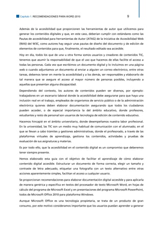 Capítulo 1. RECOMENDACIONES PARA WORD 2010 9 
Además de la accesibilidad que proporcionen las herramientas de autor que utilicemos para generar los contenidos digitales y que, en este caso, deberían cumplir con estándares como las Pautas de accesibilidad para herramientas de Autor (ATAG) de la Iniciativa de Accesibilidad Web (WAI) del W3C, como autores hay seguir unas pautas de diseño del documento y de edición de elementos de contenidos para que, finalmente, el resultado editado sea accesible. 
Hoy en día, todos los que de una u otra forma somos usuarios y creadores de contenidos TIC, tenemos que asumir la responsabilidad de que el uso que hacemos de ellas facilite el acceso a todas las personas. Cada vez que escribimos un documento digital y lo incluimos en una página web o cuando adjuntamos un documento al enviar a alguien un correo electrónico, entre otras tareas, debemos tener en mente la accesibilidad y a los demás, ser responsables y elaborarlo de tal manera que se asegure el acceso al mayor número de personas posibles, incluyendo a aquellas que presentan alguna discapacidad. 
Dependiendo del contexto, los autores de contenidos pueden ser diversos, por ejemplo: trabajadores en un escenario laboral donde la accesibilidad debe asegurarse para que haya una inclusión real en el trabajo, empleados de organismos de servicio público o de la administración electrónica quienes deben elaborar documentación asegurando que todos los ciudadanos pueden acceder, o de especial importancia la del ámbito educativo, donde profesores, estudiantes y resto de personal son usuarios de tecnología de edición de contenido educativo. 
Hacemos hincapié en el ámbito universitario, donde desempeñamos nuestra labor profesional. En la universidad, las TIC son un medio muy habitual de comunicación con el alumnado; en el que se llevan a cabo trámites y gestiones administrativas, donde el profesorado, a través de las plataformas virtuales de aprendizaje, gestiona los contenidos, actividades y pruebas de evaluación de sus asignaturas y materias. 
Es por todo ello, que la accesibilidad en el contenido digital es un compromiso que deberemos tener siempre presente. 
Hemos elaborado esta guía con el objetivo de facilitar el aprendizaje de cómo elaborar contenido digital accesible. Estructurar un documento de forma correcta, elegir un tamaño y contraste de letra adecuado, etiquetar una fotografía con un texto alternativo entre otras acciones aparentemente simples, facilitan el acceso a cualquier usuario. 
Se proporcionan recomendaciones para elaborar documentación digital accesible y para aplicarla de manera genérica y específica en textos del procesador de texto Microsoft Word, en hojas de cálculo del programa de Microsoft Excel y en presentaciones del programa Microsoft PowerPoint, todos de Microsoft Office 2010 para plataforma Windows. 
Aunque Microsoft Office es una tecnología propietaria, se trata de un producto de gran consumo, por este motivo consideramos importante que los usuarios puedan aprender a generar  