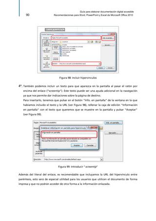 Guía para elaborar documentación digital accesible 
90 Recomendaciones para Word, PowerPoint y Excel de Microsoft Office 2010 
Figura 98: Incluir hipervínculos 
4º. También podemos incluir un texto para que aparezca en la pantalla al pasar el ratón por encima del enlace (“screentip”). Este texto puede ser una ayuda adicional en la navegación ya que nos permite dar indicaciones sobre la página de destino. 
Para insertarlo, tenemos que pulsar en el botón “Info. en pantalla” de la ventana en la que habíamos incluido el texto y la URL (ver Figura 98), rellenar la caja de edición “Información en pantalla” con el texto que queremos que se muestre en la pantalla y pulsar “Aceptar” (ver Figura 99). 
Figura 99: Introducir "screentip" 
Además del literal del enlace, es recomendable que incluyamos la URL del hipervínculo entre paréntesis, esto será de especial utilidad para los usuarios que utilicen el documento de forma impresa y que no podrán acceder de otra forma a la información enlazada.  