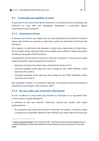 Capítulo 3. RECOMENDACIONES PARA EXCEL 2010 91 
3.7. Contenidos perceptibles en Excel 
Al igual que en el los documentos Word o PowerPoint, es fundamental que los contenidos que realicemos con Excel 2010 sean perceptibles. Presentamos a continuación algunas recomendaciones para conseguirlo. 
Contraste en Excel 3.7.1. 
El contraste que tenemos que emplear para una clara visualización del contenido al combinar colores, debe permitir que, personas con baja visión, puedan ver claramente la información del documento. 
Por lo general, la combinación más adecuada es utilizar letras negras sobre un fondo blanco. Nunca se deben utilizar colores de fuente claros o pálidos (como celeste) en fondos claros (como amarillo) ya que pueden dificultar la lectura. 
La presentación visual ha de tener al menos un índice de contraste 4,5:1. Como ya vimos cuando tratamos PowerPoint, algunos ejemplos de contraste son: 
▫ Muy buen contraste: primer plano negro y fondo blanco (el ratio es 21:1). 
▫ Contraste aceptable: primer plano gris oscuro (código de color HTML #767676) y fondo blanco (el ratio es 4,54:1). 
▫ Contraste inaceptable: primer plano gris claro (código de color HTML #AAAAAA) y fondo blanco (el ratio es 2,32:1). 
Para comprobar y evaluar si un contraste es adecuado, se recomienda utilizar herramientas de contraste como por ejemplo “Visión Australia”, 201022 . 
No usar color para transmitir información 3.7.2. 
El color no debe ser el único medio para transmitir la información en un documento Excel, muchos usuarios no podrán distinguirla. 
Si utilizamos el color para transmitir información, tenemos que emplear otros medios complementarios: 
▫ No utilizaremos solo colores para transmitir información. Por ejemplo, si queremos indicar una ganancia o una pérdida, además de color tendremos que utilizar alguna otra forma que 
22 Colour Contrast Analyzer, Vision Australia. URL: http://www.visionaustralia.org/business-and- professionals/digital-access/resources/tools-to-download/colour-contrast-analyser-2-2-for-web- pages  