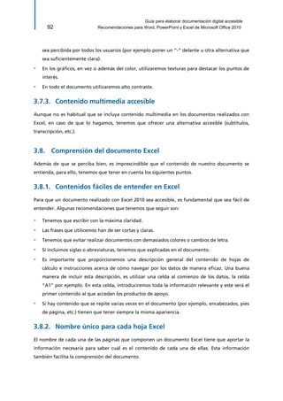 Guía para elaborar documentación digital accesible 
92 Recomendaciones para Word, PowerPoint y Excel de Microsoft Office 2010 
sea percibida por todos los usuarios (por ejemplo poner un “-“ delante u otra alternativa que sea suficientemente clara). 
▫ En los gráficos, en vez o además del color, utilizaremos texturas para destacar los puntos de interés. 
▫ En todo el documento utilizaremos alto contraste. 
Contenido multimedia accesible 3.7.3. 
Aunque no es habitual que se incluya contenido multimedia en los documentos realizados con Excel, en caso de que lo hagamos, tenemos que ofrecer una alternativa accesible (subtítulos, transcripción, etc.). 
3.8. Comprensión del documento Excel 
Además de que se perciba bien, es imprescindible que el contenido de nuestro documento se entienda, para ello, tenemos que tener en cuenta los siguientes puntos. 
Contenidos fáciles de entender en Excel 3.8.1. 
Para que un documento realizado con Excel 2010 sea accesible, es fundamental que sea fácil de entender. Algunas recomendaciones que tenemos que seguir son: 
▫ Tenemos que escribir con la máxima claridad. 
▫ Las frases que utilicemos han de ser cortas y claras. 
▫ Tenemos que evitar realizar documentos con demasiados colores o cambios de letra. 
▫ Si incluimos siglas o abreviaturas, tenemos que explicadas en el documento. 
▫ Es importante que proporcionemos una descripción general del contenido de hojas de cálculo e instrucciones acerca de cómo navegar por los datos de manera eficaz. Una buena manera de incluir esta descripción, es utilizar una celda al comienzo de los datos, la celda “A1” por ejemplo. En esta celda, introduciremos toda la información relevante y este será el primer contenido al que accedan los productos de apoyo. 
▫ Si hay contenido que se repite varias veces en el documento (por ejemplo, encabezados, pies de página, etc.) tienen que tener siempre la misma apariencia. 
Nombre único para cada hoja Excel 3.8.2. 
El nombre de cada una de las páginas que componen un documento Excel tiene que aportar la información necesaria para saber cuál es el contenido de cada una de ellas. Esta información también facilita la comprensión del documento.  