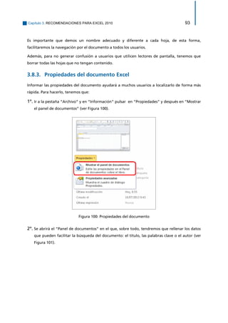 Capítulo 3. RECOMENDACIONES PARA EXCEL 2010 93 
Es importante que demos un nombre adecuado y diferente a cada hoja, de esta forma, facilitaremos la navegación por el documento a todos los usuarios. 
Además, para no generar confusión a usuarios que utilicen lectores de pantalla, tenemos que borrar todas las hojas que no tengan contenido. 
Propiedades del documento Excel 3.8.3. 
Informar las propiedades del documento ayudará a muchos usuarios a localizarlo de forma más rápida. Para hacerlo, tenemos que: 
1º. Ir a la pestaña “Archivo” y en “Información” pulsar en “Propiedades” y después en “Mostrar el panel de documentos” (ver Figura 100). 
Figura 100: Propiedades del documento 
2º. Se abrirá el “Panel de documentos” en el que, sobre todo, tendremos que rellenar los datos que pueden facilitar la búsqueda del documento: el título, las palabras clave o el autor (ver Figura 101).  