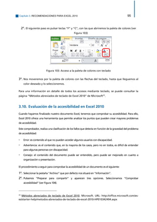 Capítulo 3. RECOMENDACIONES PARA EXCEL 2010 95 
2º. El siguiente paso es pulsar teclas “F” y “C”, con las que abriremos la paleta de colores (ver Figura 103) 
. 
Figura 103: Acceso a la paleta de colores con teclado 
3º. Nos moveremos por la paleta de colores con las flechas del teclado, hasta que lleguemos al color deseado y lo seleccionemos. 
Para una información en detalle de todos los accesos mediante teclado, se puede consultar la página “Métodos abreviados de teclado de Excel 2010” de Microsoft23. 
3.10. Evaluación de la accesibilidad en Excel 2010 
Cuando hayamos finalizado nuestro documento Excel, tenemos que comprobar su accesibilidad. Para ello, Excel 2010 ofrece una herramienta que permite analizar los puntos que pueden crear mayores problemas de accesibilidad. 
Este comprobador, realiza una clasificación de los fallos que detecta en función de la gravedad del problema de accesibilidad: 
▫ Error: es contenido al que no pueden acceder algunos usuarios con discapacidad. 
▫ Advertencia: es el contenido que, en la mayoría de los casos, pero no en todos, es difícil de entender para algunas personas con discapacidad. 
▫ Consejo: el contenido del documento puede ser entendido, pero puede ser mejorado en cuanto a organización o presentación. 
El procedimiento a seguir para comprobar la accesibilidad de un documento es el siguiente: 
1º. Seleccionar la pestaña “Archivo” que por defecto nos situará en “Información”. 
2º. Pulsamos “Preparar para compartir” y aparecen tres opciones. Seleccionamos “Comprobar accesibilidad” (ver Figura 104). 
23 Métodos abreviados de teclado de Excel 2010. Microsoft. URL: http://office.microsoft.com/es- es/starter-help/metodos-abreviados-de-teclado-de-excel-2010-HP010342494.aspx  