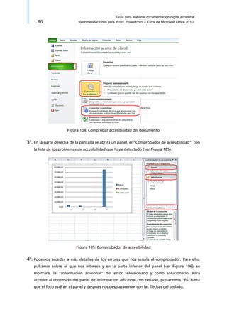 Guía para elaborar documentación digital accesible 
96 Recomendaciones para Word, PowerPoint y Excel de Microsoft Office 2010 
Figura 104: Comprobar accesibilidad del documento 
3º. En la parte derecha de la pantalla se abrirá un panel, el “Comprobador de accesibilidad”, con la lista de los problemas de accesibilidad que haya detectado (ver Figura 105). 
Figura 105: Comprobador de accesibilidad 
4º. Podemos acceder a más detalles de los errores que nos señala el comprobador. Para ello, pulsamos sobre el que nos interese y en la parte inferior del panel (ver Figura 106), se mostrará, la “Información adicional” del error seleccionado y cómo solucionarlo. Para acceder al contenido del panel de información adicional con teclado, pulsaremos “F6”hasta que el foco esté en el panel y después nos desplazaremos con las flechas del teclado.  