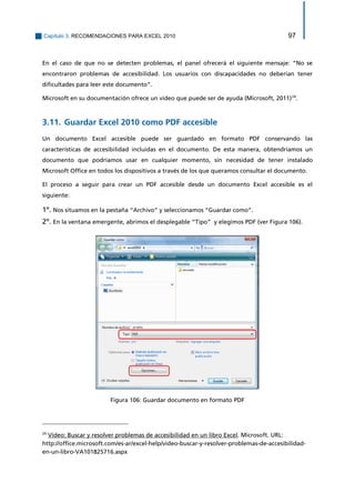 Capítulo 3. RECOMENDACIONES PARA EXCEL 2010 97 
En el caso de que no se detecten problemas, el panel ofrecerá el siguiente mensaje: “No se encontraron problemas de accesibilidad. Los usuarios con discapacidades no deberían tener dificultades para leer este documento”. 
Microsoft en su documentación ofrece un vídeo que puede ser de ayuda (Microsoft, 2011)24. 
3.11. Guardar Excel 2010 como PDF accesible 
Un documento Excel accesible puede ser guardado en formato PDF conservando las características de accesibilidad incluidas en el documento. De esta manera, obtendríamos un documento que podríamos usar en cualquier momento, sin necesidad de tener instalado Microsoft Office en todos los dispositivos a través de los que queramos consultar el documento. 
El proceso a seguir para crear un PDF accesible desde un documento Excel accesible es el siguiente: 
1º. Nos situamos en la pestaña “Archivo” y seleccionamos “Guardar como”. 
2º. En la ventana emergente, abrimos el desplegable “Tipo” y elegimos PDF (ver Figura 106). 
Figura 106: Guardar documento en formato PDF 
24 Vídeo: Buscar y resolver problemas de accesibilidad en un libro Excel. Microsoft. URL: 
http://office.microsoft.com/es-ar/excel-help/video-buscar-y-resolver-problemas-de-accesibilidad- en-un-libro-VA101825716.aspx  