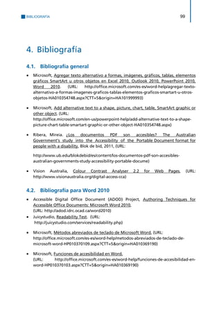 BIBLIOGRAFÍA 99 
4. Bibliografía 
4.1. Bibliografía general 
 Microsoft, Agregar texto alternativo a formas, imágenes, gráficos, tablas, elementos gráficos SmartArt u otros objetos en Excel 2010, Outlook 2010, PowerPoint 2010, Word 2010. (URL: http://office.microsoft.com/es-es/word-help/agregar-texto- alternativo-a-formas-imagenes-graficos-tablas-elementos-graficos-smartart-u-otros- objetos-HA010354748.aspx?CTT=5&origin=HA101999993) 
 Microsoft, Add alternative text to a shape, picture, chart, table, SmartArt graphic or other object. (URL: 
http://office.microsoft.com/en-us/powerpoint-help/add-alternative-text-to-a-shape- picture-chart-table-smartart-graphic-or-other-object-HA010354748.aspx) 
 Ribera, Mireia. ¿Los documentos PDF son accesibles? The Australian Government's study into the Accessibility of the Portable Document format for people with a disability, Blok de bid, 2011, (URL: 
http://www.ub.edu/blokdebid/es/content/los-documentos-pdf-son-accesibles- australian-governments-study-accessibility-portable-docume) 
 Vision Australia, Colour Contrast Analyser 2.2 for Web Pages, (URL: http://www.visionaustralia.org/digital-access-cca) 
4.2. Bibliografía para Word 2010 
 Accessible Digital Office Document (ADOD) Project, Authoring Techniques for Accessible Office Documents: Microsoft Word 2010, 
(URL: http://adod.idrc.ocad.ca/word2010) 
 Juicystudio, Readability Test. (URL: 
http://juicystudio.com/services/readability.php) 
 Microsoft, Métodos abreviados de teclado de Microsoft Word, (URL: 
http://office.microsoft.com/es-es/word-help/metodos-abreviados-de-teclado-de- microsoft-word-HP010370109.aspx?CTT=5&origin=HA010369190) 
 Microsoft, Funciones de accesibilidad en Word. 
(URL: http://office.microsoft.com/es-es/word-help/funciones-de-accesibilidad-en- word-HP010370103.aspx?CTT=5&origin=HA010369190) 
 