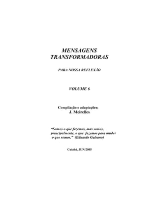 MENSAGENS
TRANSFORMADORAS
PARA NOSSA REFLEXÃO
VOLUME 6
Compilação e adaptações:
J. Meirelles
“Somos o que fazemos, mas somos,
principalmente, o que fazemos para mudar
o que somos.” (Eduardo Galeano)
Cuiabá, JUN/2005
 
