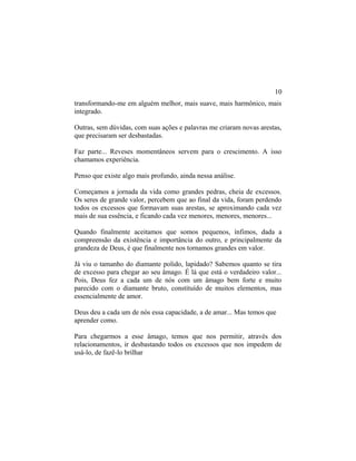 transformando-me em alguém melhor, mais suave, mais harmônico, mais
integrado.
Outras, sem dúvidas, com suas ações e palavras me criaram novas arestas,
que precisaram ser desbastadas.
Faz parte... Reveses momentâneos servem para o crescimento. A isso
chamamos experiência.
Penso que existe algo mais profundo, ainda nessa análise.
Começamos a jornada da vida como grandes pedras, cheia de excessos.
Os seres de grande valor, percebem que ao final da vida, foram perdendo
todos os excessos que formavam suas arestas, se aproximando cada vez
mais de sua essência, e ficando cada vez menores, menores, menores...
Quando finalmente aceitamos que somos pequenos, ínfimos, dada a
compreensão da existência e importância do outro, e principalmente da
grandeza de Deus, é que finalmente nos tornamos grandes em valor.
Já viu o tamanho do diamante polido, lapidado? Sabemos quanto se tira
de excesso para chegar ao seu âmago. É lá que está o verdadeiro valor...
Pois, Deus fez a cada um de nós com um âmago bem forte e muito
parecido com o diamante bruto, constituído de muitos elementos, mas
essencialmente de amor.
Deus deu a cada um de nós essa capacidade, a de amar... Mas temos que
aprender como.
Para chegarmos a esse âmago, temos que nos permitir, através dos
relacionamentos, ir desbastando todos os excessos que nos impedem de
usá-lo, de fazê-lo brilhar
10
 