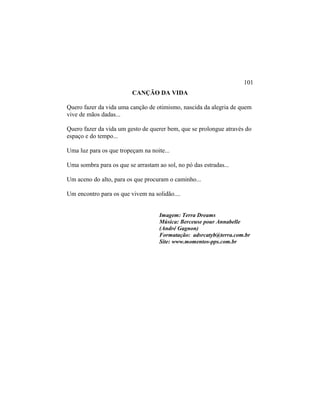 CANÇÃO DA VIDA
Quero fazer da vida uma canção de otimismo, nascida da alegria de quem
vive de mãos dadas...
Quero fazer da vida um gesto de querer bem, que se prolongue através do
espaço e do tempo...
Uma luz para os que tropeçam na noite...
Uma sombra para os que se arrastam ao sol, no pó das estradas...
Um aceno do alto, para os que procuram o caminho...
Um encontro para os que vivem na solidão....
Imagem: Terra Dreams
Música: Berceuse pour Annabelle
(André Gagnon)
Formatação: adsrcatyb@terra.com.br
Site: www.momentos-pps.com.br
101
 