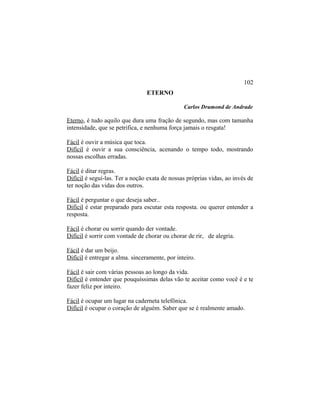 ETERNO
Carlos Drumond de Andrade
Eterno, é tudo aquilo que dura uma fração de segundo, mas com tamanha
intensidade, que se petrifica, e nenhuma força jamais o resgata!
Fácil é ouvir a música que toca.
Difícil é ouvir a sua consciência, acenando o tempo todo, mostrando
nossas escolhas erradas.
Fácil é ditar regras.
Difícil é seguí-las. Ter a noção exata de nossas próprias vidas, ao invés de
ter noção das vidas dos outros.
Fácil é perguntar o que deseja saber..
Difícil é estar preparado para escutar esta resposta. ou querer entender a
resposta.
Fácil é chorar ou sorrir quando der vontade.
Difícil é sorrir com vontade de chorar ou chorar de rir, de alegria.
Fácil é dar um beijo.
Difícil é entregar a alma. sinceramente, por inteiro.
Fácil é sair com várias pessoas ao longo da vida.
Difícil é entender que pouquíssimas delas vão te aceitar como você é e te
fazer feliz por inteiro.
Fácil é ocupar um lugar na caderneta telefônica.
Difícil é ocupar o coração de alguém. Saber que se é realmente amado.
102
 